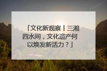 文化新观察丨三湘四水间，文化遗产何以焕发新活力？